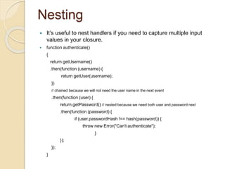 Nesting
 It’s useful to nest handlers if you need to capture multiple input
values in your closure.
 function authenticate()
{
return getUsername()
.then(function (username) {
return getUser(username);
})
// chained because we will not need the user name in the next event
.then(function (user) {
return getPassword() // nested because we need both user and password next
.then(function (password) {
if (user.passwordHash !== hash(password)) {
throw new Error("Can't authenticate");
}
});
});
}
 