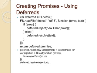 Creating Promises - Using
Deferreds
 var deferred = Q.defer();
FS.readFile("foo.txt", "utf-8", function (error, text) {
if (error) {
deferred.reject(new Error(error));
} else {
deferred.resolve(text);
}
});
return deferred.promise;
 deferred.reject(new Error(error)); // is shorthand for:
var rejection = Q.fcall(function (error) {
throw new Error(error);
});
deferred.resolve(rejection);
 