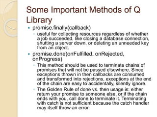 Some Important Methods of Q
Library
 promise.finally(callback)
◦ useful for collecting resources regardless of whether
a job succeeded, like closing a database connection,
shutting a server down, or deleting an unneeded key
from an object.
 promise.done(onFulfilled, onRejected,
onProgress)
◦ This method should be used to terminate chains of
promises that will not be passed elsewhere. Since
exceptions thrown in then callbacks are consumed
and transformed into rejections, exceptions at the end
of the chain are easy to accidentally, silently ignore.
◦ The Golden Rule of done vs. then usage is: either
return your promise to someone else, or if the chain
ends with you, call done to terminate it. Terminating
with catch is not sufficient because the catch handler
may itself throw an error.
 