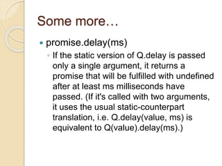 Some more…
 promise.delay(ms)
◦ If the static version of Q.delay is passed
only a single argument, it returns a
promise that will be fulfilled with undefined
after at least ms milliseconds have
passed. (If it's called with two arguments,
it uses the usual static-counterpart
translation, i.e. Q.delay(value, ms) is
equivalent to Q(value).delay(ms).)
 