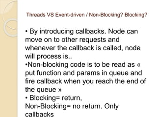 Threads VS Event-driven / Non-Blocking? Blocking?
• By introducing callbacks. Node can
move on to other requests and
whenever the callback is called, node
will process is..
•Non-blocking code is to be read as «
put function and params in queue and
fire callback when you reach the end of
the queue »
• Blocking= return,
Non-Blocking= no return. Only
callbacks
 