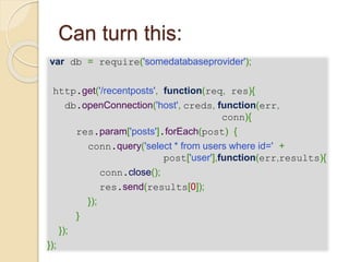 Can turn this:
var db = require('somedatabaseprovider');
http.get('/recentposts', function(req, res){
db.openConnection('host', creds, function(err,
conn){
res.param['posts'].forEach(post) {
conn.query('select * from users where id=' +
post['user'],function(err,results){
conn.close();
res.send(results[0]);
});
}
});
});
 