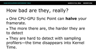 How bad are they, really?
● One CPU-GPU Sync Point can halve your
framerate.
● The more there are, the harder they are
to detect
● They are hard to detect with sampling
profilers—the time disappears into Kernel
Time.
 