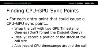Finding CPU-GPU Sync Points
● For each entry point that could cause a
CPU-GPU sync point…
● Wrap the call with two GPU Timestamp
Queries (Don’t forget the Disjoint Query)
● Ideally: record a portion of the stack at the
call site
● Also record CPU timestamps around the call
 