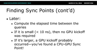 Finding Sync Points (cont’d)
● Later:
● Compute the elapsed time between the
queries
● If it is small (< 10 ns), then no GPU kickoff
was required
● If it’s larger, a GPU kickoff probably
occurred—you’ve found a CPU-GPU Sync
Point!
 