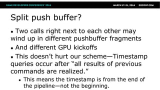 Split push buffer?
● Two calls right next to each other may
wind up in different pushbuffer fragments
● And different GPU kickoffs
● This doesn’t hurt our scheme—Timestamp
queries occur after “all results of previous
commands are realized.”
● This means the timestamp is from the end of
the pipeline—not the beginning.
 