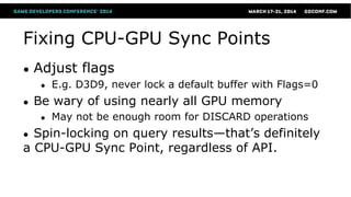 Fixing CPU-GPU Sync Points
● Adjust flags
● E.g. D3D9, never lock a default buffer with Flags=0
● Be wary of using nearly all GPU memory
● May not be enough room for DISCARD operations
● Spin-locking on query results—that’s definitely
a CPU-GPU Sync Point, regardless of API.
 