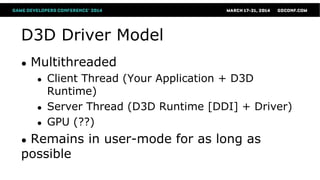 D3D Driver Model
● Multithreaded
● Client Thread (Your Application + D3D
Runtime)
● Server Thread (D3D Runtime [DDI] + Driver)
● GPU (??)
● Remains in user-mode for as long as
possible
 