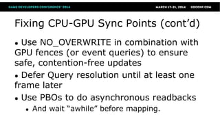 Fixing CPU-GPU Sync Points (cont’d)
● Use NO_OVERWRITE in combination with
GPU fences (or event queries) to ensure
safe, contention-free updates
● Defer Query resolution until at least one
frame later
● Use PBOs to do asynchronous readbacks
● And wait “awhile” before mapping.
 