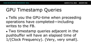 GPU Timestamp Queries
● Tells you the GPU-time when preceeding
operations have completed—including
writes to the FB.
● Two timestamp queries adjacent in the
pushbuffer will have an elapsed time of
1/(Clock Frequency). (Very, very small).
 