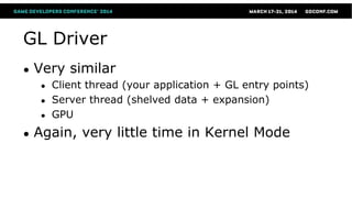 GL Driver
● Very similar
● Client thread (your application + GL entry points)
● Server thread (shelved data + expansion)
● GPU
● Again, very little time in Kernel Mode
 