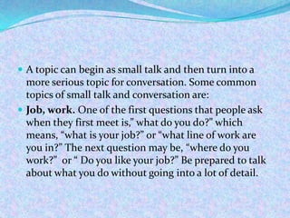  A topic can begin as small talk and then turn into a
more serious topic for conversation. Some common
topics of small talk and conversation are:
 Job, work. One of the first questions that people ask
when they first meet is,” what do you do?” which
means, “what is your job?” or “what line of work are
you in?” The next question may be, “where do you
work?” or “ Do you like your job?” Be prepared to talk
about what you do without going into a lot of detail.
 