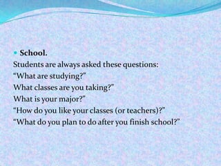 School.
Students are always asked these questions:
“What are studying?”
What classes are you taking?”
What is your major?”
“How do you like your classes (or teachers)?”
“What do you plan to do after you finish school?”
 