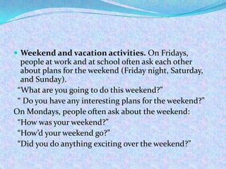  Weekend and vacation activities. On Fridays,
people at work and at school often ask each other
about plans for the weekend (Friday night, Saturday,
and Sunday).
“What are you going to do this weekend?”
“ Do you have any interesting plans for the weekend?”
On Mondays, people often ask about the weekend:
“How was your weekend?”
“How’d your weekend go?”
“Did you do anything exciting over the weekend?”
 