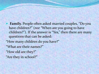  Family. People often asked married couples, “Do you
have children?” (not “When are you going to have
children?”). If the answer is “Yes,” then there are many
questions that can be asked:
“How many children do you have?”
“What are their names?”
“How old are they?”
“Are they in school?”
 