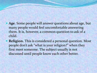  Age. Some people will answer questions about age, but
many people would feel uncomfortable answering
them. It is, however, a common question to ask of a
child.
 Religion. This is considered a personal question. Most
people don’t ask “what is your religion?” when they
first meet someone. The subject usually is not
discussed until people know each other better.
 