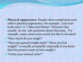  Physical Appearance. People often compliment each
other’s physical appearance, for example, “your hair
looks nice,” or “I like your blouse.” However they
usually do not ask questions about this topic, For
example, many Americans would not like to be asked:
 “How much do you weigh?”
 “Have you gained weight lately” (Have you lost
weight?” is usually acceptable, especially if you know
that the person wants to lose weight.)
 “Is that your natural color?”
 