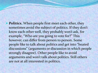  Politics. When people first meet each other, they
sometimes avoid the subject of politics. If they don’t
know each other well, they probably won’t ask, for
example, “Who are you going to vote for?” This
however, can differ from person to person. Some
people like to talk about politics and get into “heated
discussions” (arguments or discussion in which people
strongly disagree). Other people like to avoid
arguments and won’t talk about politics. Still others
are not at all interested in politics.
 