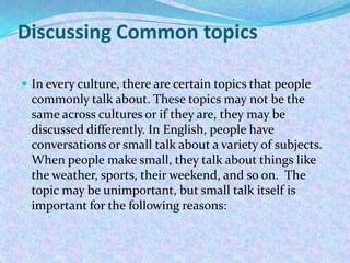 Discussing Common topics
 In every culture, there are certain topics that people
commonly talk about. These topics may not be the
same across cultures or if they are, they may be
discussed differently. In English, people have
conversations or small talk about a variety of subjects.
When people make small, they talk about things like
the weather, sports, their weekend, and so on. The
topic may be unimportant, but small talk itself is
important for the following reasons:
 