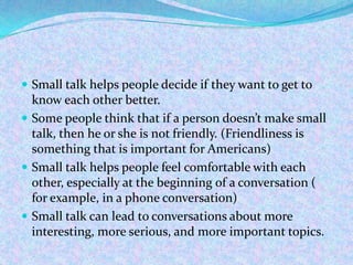  Small talk helps people decide if they want to get to
know each other better.
 Some people think that if a person doesn’t make small
talk, then he or she is not friendly. (Friendliness is
something that is important for Americans)
 Small talk helps people feel comfortable with each
other, especially at the beginning of a conversation (
for example, in a phone conversation)
 Small talk can lead to conversations about more
interesting, more serious, and more important topics.
 