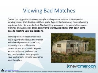 State Licensing Information.
Viewing Bad Matches
One of the biggest frustrations many homebuyers experience is time wasted
viewing homes that don’t meet their goals. Even in the best case, home shopping
requires a lot of time and effort. The last thing you want is to spend afternoons,
evenings and weekends driving all over town viewing homes that don’t come
close to meeting your expectations.
Working with an experienced real
estate agent who knows the market
well should prevent most of this,
especially if you sufficiently
communicate your needs. Express
your must haves, preferences
and deal breakers. Many agents
have worksheets to help you gather
your thoughts.
 