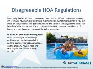 State Licensing Information.
Disagreeable HOA Regulations
Many neighborhoods have homeowners associations (HOAs) to regulate, among
other things, how home exteriors are maintained and what improvements you can
make on the property. The goal is to protect the value of the neighborhood for the
benefit of all homeowners. If you don’t read the HOA covenants in advance of
buying a home, however, you could be in for a surprise.
Some HOAs prohibit swimming pools
while others regulate how large
additions may be. Many prohibit
parking boats or recreational vehicles
on the property. Always read the
HOA regulations before making
an offer.
 