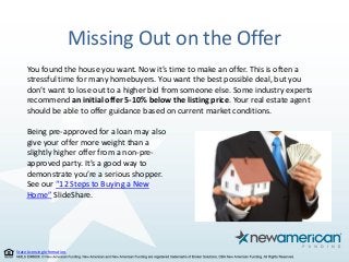 State Licensing Information.
Missing Out on the Offer
You found the house you want. Now it’s time to make an offer. This is often a
stressful time for many homebuyers. You want the best possible deal, but you
don’t want to lose out to a higher bid from someone else. Some industry experts
recommend an initial offer 5-10% below the listing price. Your real estate agent
should be able to offer guidance based on current market conditions.
Being pre-approved for a loan may also
give your offer more weight than a
slightly higher offer from a non-pre-
approved party. It’s a good way to
demonstrate you’re a serious shopper.
See our “12 Steps to Buying a New
Home” SlideShare.
 