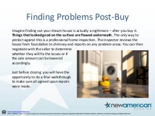 State Licensing Information.
Finding Problems Post-Buy
Imagine finding out your dream house is actually a nightmare – after you buy it.
Things that looked good on the surface are flawed underneath. The only way to
protect against this is a professional home inspection. The inspector reviews the
house from foundation to chimney and reports on any problem areas. You can then
negotiate with the seller to determine
whether they will fix the issues or if
the sale amount can be lowered
accordingly.
Just before closing, you will have the
opportunity to do a final walkthrough
to make sure all agreed upon repairs
were made.
 