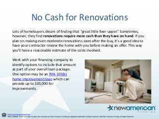 State Licensing Information.
No Cash for Renovations
Lots of homebuyers dream of finding that “great little fixer upper.” Sometimes,
however, they find renovations require more cash than they have on hand. If you
plan on making even moderate renovations soon after the buy, it’s a good idea to
have your contractor review the home with you before making an offer. This way
you’ll have a reasonable estimate of the costs involved.
Work with your financing company to
identify options to include that amount
as part of your overall loan package.
One option may be an FHA 203(k)
home improvement loan which can
provide up to $35,000 for
improvements.
 