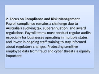 2. Focus on Compliance and Risk Management
Payroll compliance remains a challenge due to
Australia’s evolving tax, superannuation, and award
regulations. Payroll teams must conduct regular audits,
especially for businesses operating in multiple states,
and invest in ongoing staff training to stay informed
about regulatory changes. Protecting sensitive
employee data from fraud and cyber threats is equally
important.
 