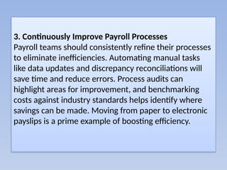 3. Continuously Improve Payroll Processes
Payroll teams should consistently refine their processes
to eliminate inefficiencies. Automating manual tasks
like data updates and discrepancy reconciliations will
save time and reduce errors. Process audits can
highlight areas for improvement, and benchmarking
costs against industry standards helps identify where
savings can be made. Moving from paper to electronic
payslips is a prime example of boosting efficiency.
 