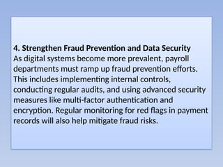 4. Strengthen Fraud Prevention and Data Security
As digital systems become more prevalent, payroll
departments must ramp up fraud prevention efforts.
This includes implementing internal controls,
conducting regular audits, and using advanced security
measures like multi-factor authentication and
encryption. Regular monitoring for red flags in payment
records will also help mitigate fraud risks.
 