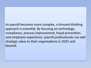 As payroll becomes more complex, a forward-thinking
approach is essential. By focusing on technology,
compliance, process improvement, fraud prevention,
and employee experience, payroll professionals can add
strategic value to their organisations in 2025 and
beyond.
 
