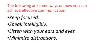 The following are some ways on how you can
achieve effective communication.
•Keep focused.
•Speak intelligibly.
•Listen with your ears and eyes
•Minimize distractions.
 