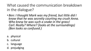What caused the communication breakdown
in the dialogue?
• Ben: I thought Mark was my friend, but little did I
know that he was secretly courting my crush Anna.
Who knew he was such a snake in the grass!
Carl: Really? Where? (looks at the surroundings)
(Ben looks so confused.)
a. physical
b. cultural
c. language
d. prejudging
 