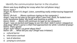 Identify the communication barrier in the situation
(Karen was busy drafting her essay when her cell phone rang.)
Karen: Hello?
Angel: Hi, Karen! It’s Angel. Listen, something really embarrassing happened
earlier.
Karen: Uh-huh . . . (Karen continues typing on her computer.)
Angel: I was on my way to the gym when I saw Fred. Gosh, he looked even
more handsome today. My heart was beating so wildly.
Karen: Hmm . . . (Karen still continues to type on her computer.)
Angel: I was so excited and happy to see him that I didn’t notice I stepped on
dog poop! What’s worse is that Fred approached me while I smelled of poop!
Karen: That’s great!
Angel: Huh? What’s so great about that?
Karen: Oh . . . What did you say? (Angel was irritated.)
a. cultural barrier
b. information overload
c. lack of attention
d. jumping to conclusion
 