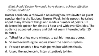 What should Doctor Fernando have done to achieve effective
communication?
Doctor Fernando, a renowned neurosurgeon, was invited as guest
speaker during the National Nurses Week. In his speech, he talked
about many different things and made a number of points. He
delivered his speech for almost 1 hour and with over 50 slides. The
audience appeared uneasy and did not seem interested after 15
minutes.
a. Talked for a few more minutes to get his message across.
b. Shared everything he knows about the nervous system.
c. Focused on only a few main points but with emphasis.
d. Urged the audience to listen attentively to him.
 