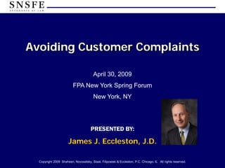 Avoiding Customer Complaints

                                        April 30, 2009
                          FPA New York Spring Forum
                                        New York, NY




                                      PRESENTED BY:

                      James J. Eccleston, J.D.

  Copyright 2009 Shaheen, Novoselsky, Staat, Filipowski & Eccleston, P.C. Chicago, IL All rights reserved.
 