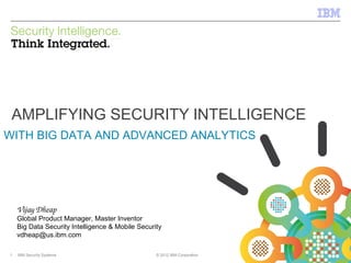 IBM Security Systems

AMPLIFYING SECURITY INTELLIGENCE
WITH BIG DATA AND ADVANCED ANALYTICS

Vijay Dheap

Global Product Manager, Master Inventor
Big Data Security Intelligence & Mobile Security
vdheap@us.ibm.com
1

IBM Security Systems

© 2012 IBM Corporation

© 2012 IBM Corporation

 