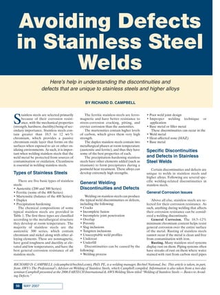 MAY 200756
S
tainless steels are selected primarily
because of their corrosion resist-
ance, with the mechanical properties
(strength, hardness, ductility) being of sec-
ondary importance. Stainless steels con-
tain greater than 10.5 to 12 wt-%
chromium, which provides a passive
chromium oxide layer that forms on the
surfaces when exposed to air or other ox-
idizing environments. As such, it is impor-
tant when welding stainless steels that the
weld metal be protected from sources of
contamination or oxidation. Cleanliness
is essential in welding stainless steels.
Types of Stainless Steels
There are five basic types of stainless
steels:
• Austenitic (200 and 300 Series)
• Ferritic (some of the 400 Series)
• Martensitic (balance of the 400 Series)
• Duplex
• Precipitation hardening
The chemical compositions of some
typical stainless steels are provided in
Table 1. The first three types are classified
according to the metallurgical structure
they develop at room temperature. The
majority of stainless steels are the
austenitic 300 series, which contain
chromium and nickel along with other al-
loying elements. These are nonmagnetic,
have good toughness and ductility at ele-
vated and low temperatures, and have the
best general corrosion resistance of all
stainless steels.
The ferritic stainless steels are ferro-
magnetic and have better resistance to
stress-corrosion cracking, pitting, and
crevice corrosion than the austenitics.
The martensitics contain higher levels
of carbon, which gives them very high
strength.
The duplex stainless steels contain two
metallurgical phases at room temperature
(austenite and ferrite), and thus they have
some of the best properties of each.
The precipitation-hardening stainless
steels have other elements added (such as
titanium) to form precipitates during a
postweld heat treatment. These alloys can
develop extremely high strengths.
General Welding
Discontinuities and Defects
Welding on stainless steels can produce
the typical weld discontinuities or defects,
including the following:
• Cracks
• Incomplete fusion
• Incomplete joint penetration
• Overlap
• Porosity
• Slag inclusions
• Tungsten inclusions
• Unacceptable weld profiles
• Undercut
• Underfill
Discontinuities can be caused by the
following:
• Welding process
• Poor weld joint design
• Improper welding technique or
application
• Base metal or filler metal
These discontinuities can occur in the
• Weld metal
• Heat-affected zone (HAZ)
• Base metal
Specific Discontinuities
and Defects in Stainless
Steel Welds
Certain discontinuities and defects are
unique to welds in stainless steels and
higher alloys. Following are several spe-
cific welding-related discontinuities in
stainless steels.
General Corrosion Issues
Above all else, stainless steels are se-
lected for their corrosion resistance. As
such, anything during welding that affects
their corrosion resistance can be consid-
ered a welding discontinuity.
General Corrosion. The 10.5–12%
minimum chromium content helps resist
general corrosion over the entire surface
of the metal. Rusting of stainless steels
cannot occur if the metal is clean and free
from contamination with iron.
Rusting. Many stainless steel systems
display rust on them. Piping systems often
have streaks of rust on them where water
stained with rust from carbon steel pipes
Avoiding Defects
in Stainless Steel
Welds
RICHARD D. CAMPBELL (rdcampbe@bechtel.com), PhD, PE, is a welding manager, Bechtel National, Inc. This article is taken, in part,
from AWS’s The Professional’s Advisor on Welding of Stainless Steels, which Campbell compiled. Information is also taken from a two-day
seminar Campbell presented at the 2006 FABTECH International & AWS Welding Show titled “Welding of Stainless Steels — Basics to Avoid-
ing Defects.”
Here’s help in understanding the discontinuities and
defects that are unique to stainless steels and higher alloys
BY RICHARD D. CAMPBELL
Campbell Feature May 2007:Layout 1 4/10/07 10:17 AM Page 56
 