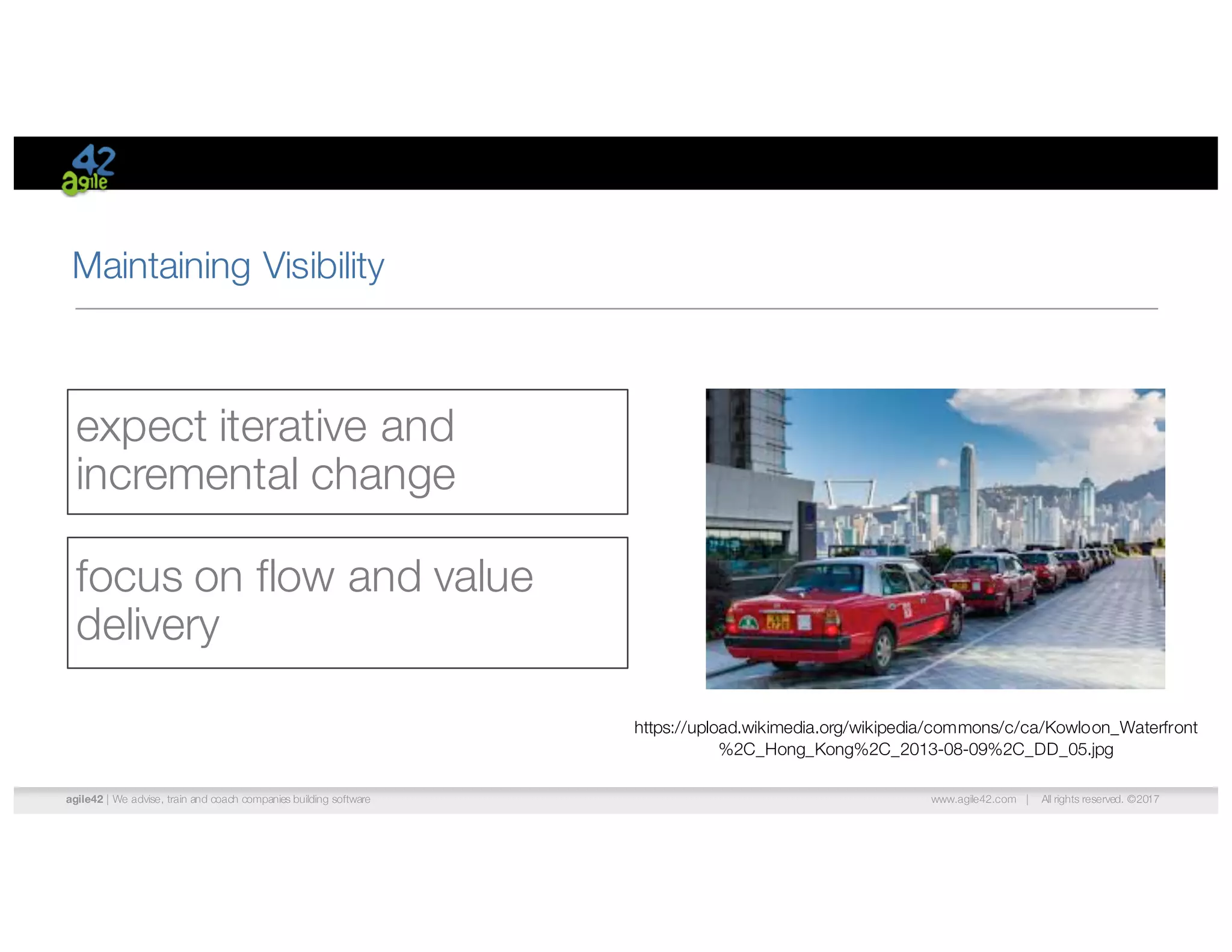 agile42 | We advise, train and coach companies building software www.agile42.com | All rights reserved. ©2017
Maintaining Visibility
expect iterative and
incremental change
focus on flow and value
delivery
https://upload.wikimedia.org/wikipedia/commons/c/ca/Kowloon_Waterfront
%2C_Hong_Kong%2C_2013-08-09%2C_DD_05.jpg
 