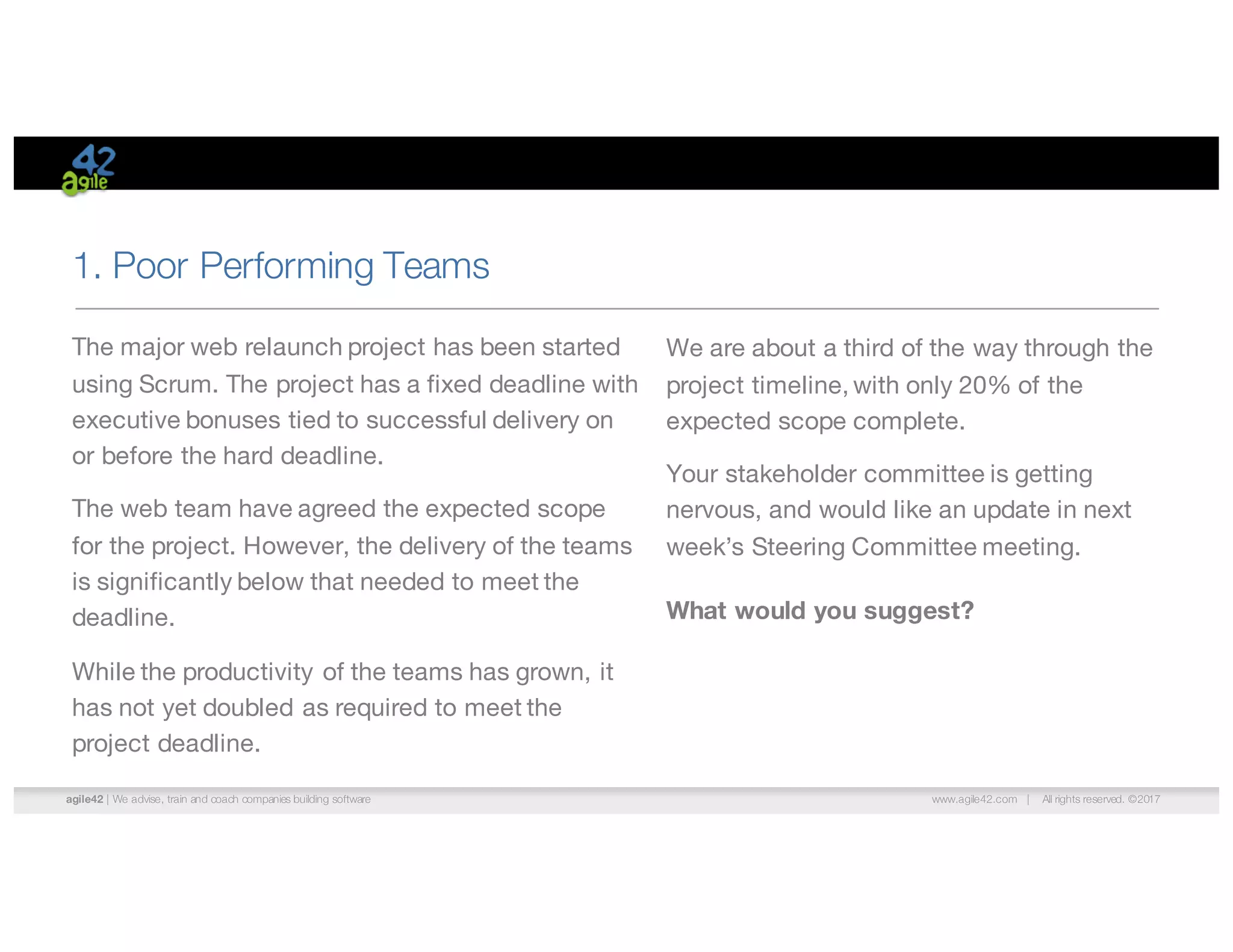 agile42 | We advise, train and coach companies building software www.agile42.com | All rights reserved. ©2017
1. Poor Performing Teams
We are about a third of the way through the
project timeline, with only 20% of the
expected scope complete.
Your stakeholder committee is getting
nervous, and would like an update in next
week’s Steering Committee meeting.
What would you suggest?
The major web relaunch project has been started
using Scrum. The project has a fixed deadline with
executive bonuses tied to successful delivery on
or before the hard deadline.
The web team have agreed the expected scope
for the project. However, the delivery of the teams
is significantly below that needed to meet the
deadline.
While the productivity of the teams has grown, it
has not yet doubled as required to meet the
project deadline.
 