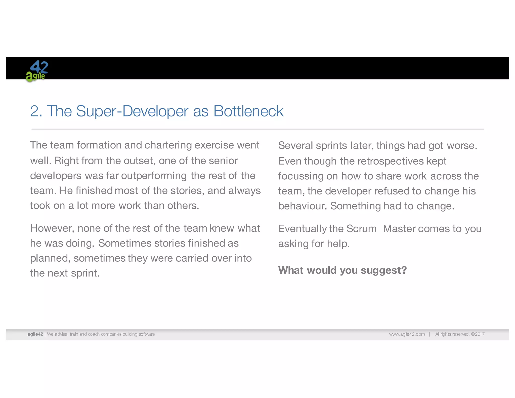 agile42 | We advise, train and coach companies building software www.agile42.com | All rights reserved. ©2017
2. The Super-Developer as Bottleneck
Several sprints later, things had got worse.
Even though the retrospectives kept
focussing on how to share work across the
team, the developer refused to change his
behaviour. Something had to change.
Eventually the Scrum Master comes to you
asking for help.
What would you suggest?
The team formation and chartering exercise went
well. Right from the outset, one of the senior
developers was far outperforming the rest of the
team. He finished most of the stories, and always
took on a lot more work than others.
However, none of the rest of the team knew what
he was doing. Sometimes stories finished as
planned, sometimes they were carried over into
the next sprint.
 