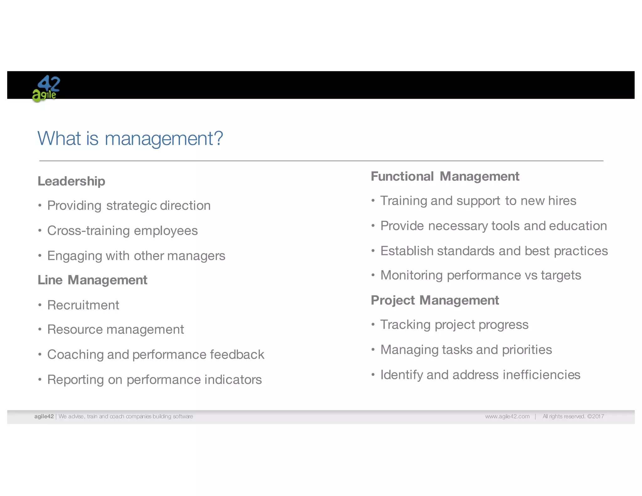 agile42 | We advise, train and coach companies building software www.agile42.com | All rights reserved. ©2017
What is management?
Leadership
• Providing strategic direction
• Cross-training employees
• Engaging with other managers
Line Management
• Recruitment
• Resource management
• Coaching and performance feedback
• Reporting on performance indicators
Functional Management
• Training and support to new hires
• Provide necessary tools and education
• Establish standards and best practices
• Monitoring performance vs targets
Project Management
• Tracking project progress
• Managing tasks and priorities
• Identify and address inefficiencies
 