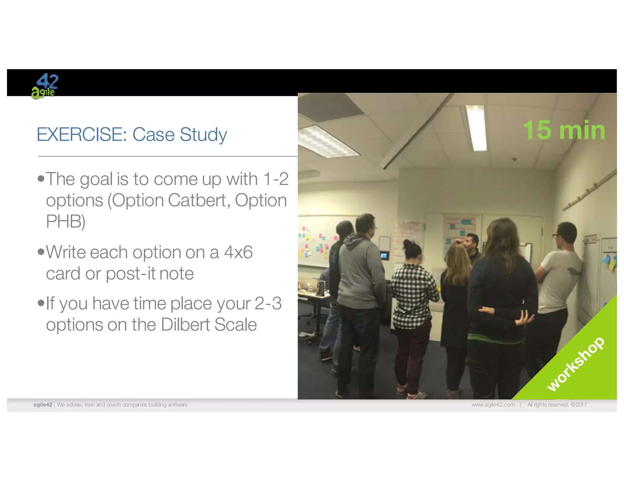 agile42 | We advise, train and coach companies building software www.agile42.com | All rights reserved. ©2017
EXERCISE: Case Study
•The goal is to come up with 1-2
options (Option Catbert, Option
PHB)
•Write each option on a 4x6
card or post-it note
•If you have time place your 2-3
options on the Dilbert Scale
15 min
 