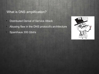 What is DNS amplification?

Distributed Denial of Service Attack

Abusing flaw in the DNS protocol's architecture

Spam...