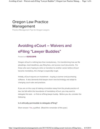 Avoiding eCourt – Waivers and
eFiling “Lawyer Buddies”
Posted on 02/02/2015
Oregon eCourt is nothing less than revolutionary. It is transforming how we file
pleadings, meet deadlines, pay filing fees, and access court documents. For
those who were hoping to retire or transition to another career before eCourt
became mandatory, the change is especially rough.
Initially, eCourt requires an investment – buying a scanner and purchasing
software. It also demands that lawyers learn new technology and adapt to
changing court rules and practices.
If you are on the cusp of making a transition away from the private practice of
law, but fall within the boundaries of mandatory eCourt, you may want to
delegate this task – or find an eFiling lawyer buddy. Before you do, consider the
following:
Is it ethically permissible to delegate eFiling?
Short answer: Yes, qualified. (Read the remainder of this post.)
Oregon Law Practice
Management
Practice Management Tips for Oregon Lawyers
Page 1 of 6Avoiding eCourt – Waivers and eFiling “Lawyer Buddies” | Oregon Law Practice Manag...
6/5/2015http://oregonlawpracticemanagement.com/2015/02/02/avoiding-ecourt-waivers-efiling-lawy...
 