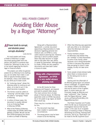 Power of Attorney
Kevin Smith

Will Power Corrupt?

Avoiding Elder Abuse
by a Rogue “Attorney”*

“

Power tends to corrupt,
and absolute power
corrupts absolutely.”
Lord Acton

As most readers will know,
a Power of Attorney is a legal
document giving power from one
person (the Adult) to someone else
(called the *Attorney) to deal on his
or her behalf regarding the Adult’s
legal or financial affairs.
The powers can either be general
powers for an Attorney to do anything
you can do (other than make a Last
Will) or specific/limited powers—
for example, close a real estate deal
for you while you’re down south.
	•	 “enduring clause” allows the
An
Attorney either to continue to act
when, or to start to act if, the
Adult becomes incapable.
	•	 he former could be called an
T
“enduring” and the latter could
be called a “springing” Power
of Attorney.
	•	 either of those cases, the
In
document is usually referred
to as an Enduring Power
of Attorney (EPOA).
	 •	
Most of the Powers of Attorney
created today are EPOAs rather than
general or limited. We will use the
term EPOA throughout this article
to refer to a Power of Attorney.
38	

Along with a Representation
Agreement—a similar document
appointing a Representative to make
decisions regarding personal and
medical care, an EPOA is a very
useful advance planning tool. Advance
planning is done to protect people
when they later become no longer
able to look after their own affairs
or speak for themselves. Although easy
to create, EPOAs are very powerful
documents and have been called
a licence to steal.

Along with a Representation
Agreement…an EPOA
is a very useful advance
planning tool.
At the BC Centre for Elder
Advocacy and Support, we respond
and work to prevent elder abuse.
The most common form of elder
abuse is financial abuse. An Attorney
appointed under an EPOA may abuse
his or her power or go rogue, as Sarah
Palin would say.
There may be a number of reasons
for this.
	•	
The document may have
been created in questionable
circumstances.
	•	
The wrong person may be been
chosen to be the Attorney.
The Society of Notaries Public of British Columbia	

	•	
Often that Attorney was appointed
with very little or no information
about the Attorney’s role and
responsibilities.
	•	
Family members chosen
as Attorneys may believe they
are “entitled” to help themselves
to some of the money, either
because a lot is being demanded
of them or because they believe
they are going to inherit it later
anyway, so why not take some
now?
	•	
Some people simply behave badly
when there is money around
for the taking and no one is
looking . . .
Dealing with the aftermath of
an Attorney going rogue can present
serious challenges. A capable Adult
can revoke a Power of Attorney
and sue for return of the ill-gotten
gains. In some cases you can
criminally charge an Attorney and
seek “restitution” (See “Dealing
with the Rogue Attorney.” www.
cle.bc.ca/PracticePoints/WILL/10RogueAttorney.htm)
The Public Guardian and Trustee
(PGT) for BC has an Assessment and
Investigation Service that has the
power, in the case of an incapable
Adult, of revoking a Power of Attorney,
demanding accounting, freezing bank
accounts, and so on. Application can
be made to the BC Supreme Court
Volume 22  Number 1  Spring 2013

 