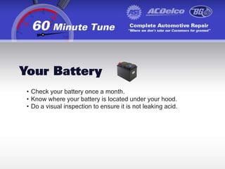 Keep your maintenance records in your car or in a file, whether you have preventative maintenance preformed at a shop or you do it yourself.Your BatteryCheck your battery once a month.
