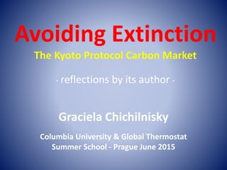 Avoiding Extinction
The Kyoto Protocol Carbon Market
- reflections by its author -
Graciela Chichilnisky
Columbia University & Global Thermostat
Summer School - Prague June 2015
 